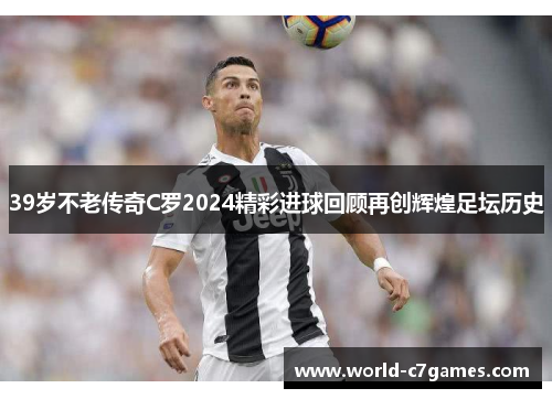39岁不老传奇C罗2024精彩进球回顾再创辉煌足坛历史